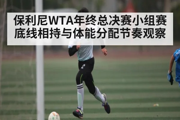 保利尼WTA年终总决赛小组赛底线相持与体能分配节奏观察